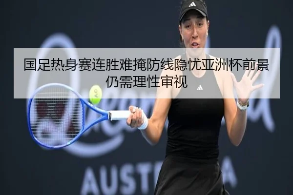 国足热身赛连胜难掩防线隐忧亚洲杯前景仍需理性审视